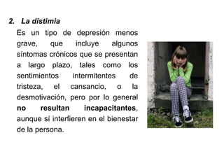2. La distimia
Es un tipo de depresión menos
grave, que incluye algunos
síntomas crónicos que se presentan
a largo plazo, tales como los
sentimientos intermitentes de
tristeza, el cansancio, o la
desmotivación, pero por lo general
no resultan incapacitantes,
aunque sí interfieren en el bienestar
de la persona.
 