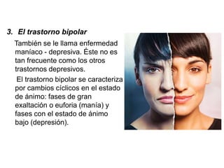 3. El trastorno bipolar
También se le llama enfermedad
maníaco - depresiva. Éste no es
tan frecuente como los otros
trastornos depresivos.
El trastorno bipolar se caracteriza
por cambios cíclicos en el estado
de ánimo: fases de gran
exaltación o euforia (manía) y
fases con el estado de ánimo
bajo (depresión).
 