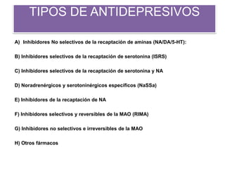TIPOS DE ANTIDEPRESIVOS
A) Inhibidores No selectivos de la recaptación de aminas (NA/DA/5-HT):
B) Inhibidores selectivos de la recaptación de serotonina (ISRS)
C) Inhibidores selectivos de la recaptación de serotonina y NA
D) Noradrenérgicos y serotoninérgicos específicos (NaSSa)
E) Inhibidores de la recaptación de NA
F) Inhibidores selectivos y reversibles de la MAO (RIMA)
G) Inhibidores no selectivos e irreversibles de la MAO
H) Otros fármacos
 