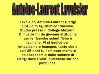 Lavoisier, Antoine-Laurent (Parigi 1743-1794), chimico francese. Studiò presso il Collège Mazarin; Dimostrò fin da giovane attitudine per le ricerche scientifiche e tecniche. Vi si dedicò con entusiasmo e impegno, tanto che a soli 25 anni fu nominato membro dell'Accademia delle scienze di Parigi dove rivestì numerose cariche pubbliche. Antoine-Laurent Lavoisier 