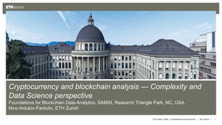 || 06.10.2019 1
Cryptocurrency and blockchain analysis — Complexity and
Data Science perspective
Foundations for Blockchain Data Analytics, SAMSI, Research Triangle Park, NC, USA.
Nino Antulov-Fantulin, ETH Zurich
ETH Zurich, COSS – Computational Social Science
 