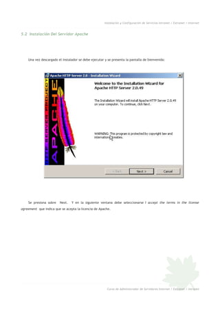Instalación y Configuración de Servicios Intranet / Extranet / Internet
5.2 Instalación Del Servidor Apache
Una vez descargado el instalador se debe ejecutar y se presenta la pantalla de bienvenida:
Se presiona sobre Next. Y en la siguiente ventana debe seleccionarse I accept the terms in the license
agreement que indica que se acepta la licencia de Apache.
Curso de Administrador de Servidores Internet / Extranet / Intranet
 