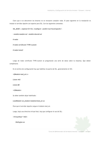 Instalación y Configuración de Servicios Intranet / Extranet / Internet
Claro que si se obtuvieron los binarios no es necesario compilar nada. El paso siguiente en la instalación es
instalar el servidor Apache con soporte para SSL. Con los siguientes comandos:
SSL_BASE=../openssl-0.9.5a ./configure --prefix=/usr/local/apache 
--enable-module=ssl --enable-shared=ssl
# make
# make certificate TYPE=custom
# make install
Luego de make certificate TYPE=custom se preguntarán una serie de datos sobre la empresa. Que deben
completarse.
En el archivo de configuración hay que habilitar el puerto de SSL, generalmente el 443.
<IfModule mod_ssl.c>
Listen 443
Listen 80
</IfModule>
Se debe también dejar habilitado:
LoadModule ssl_module modules/mod_ssl.so
Para que el servidor Apache cargue el módulo mod_ssl.
Luego, bajo una directiva virtual host, hay que configurar el uso de SSL:
<VirtualHost *:443>
SSLEngine on
Curso de Administrador de Servidores Internet / Extranet / Intranet
 