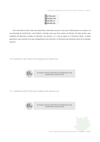 Instalación y Configuración de Servicios Intranet / Extranet / Internet
Este certificado no tiene valor para desarrollos comerciales ya que en ese caso se debe ponerse en contacto con
una Autoridad de Certificación, como Thawte o Verisign, para que firme nuestro certificado. De todas formas, para
propósitos de desarrollo y prueba es suficiente. Los archivos .crt y .key se copian en el directorio donde se desee
guardarlos y que coincide con el que configuremos en las directivas (el directorio que llamamos camino en el ejemplo
anterior).
5.10 Apéndice I Del Fichero De Configuración Hhtpd.conf
Se incluye el extracto del Fichero de Configuración como
documentación anexa al tema
5.11 Apéndice II Del Fichero De Configuración Openssl.cnf
Se incluye el extracto del Fichero de Configuración como
documentación anexa al tema
Curso de Administrador de Servidores Internet / Extranet / Intranet
 