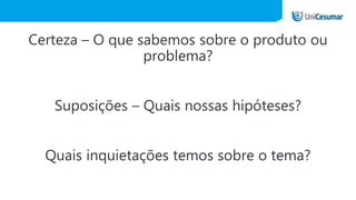 Certeza – O que sabemos sobre o produto ou
problema?
Suposições – Quais nossas hipóteses?
Quais inquietações temos sobre o tema?
 