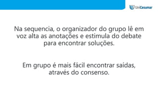 Na sequencia, o organizador do grupo lê em
voz alta as anotações e estimula do debate
para encontrar soluções.
Em grupo é mais fácil encontrar saídas,
através do consenso.
 