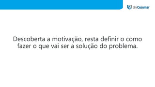 Descoberta a motivação, resta definir o como
fazer o que vai ser a solução do problema.
 