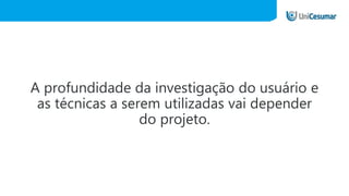 A profundidade da investigação do usuário e
as técnicas a serem utilizadas vai depender
do projeto.
 