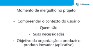 Momento de mergulho no projeto.
- Compreender o contexto do usuário
- Quem são
- Suas necessidades
- Objetivo da organização a produzir o
produto inovador (aplicativo)
 