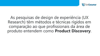As pesquisas de design de experiência (UX
Research) têm métodos e técnicas rígidos em
comparação ao que profissionais da área de
produto entendem como Product Discovery.
 