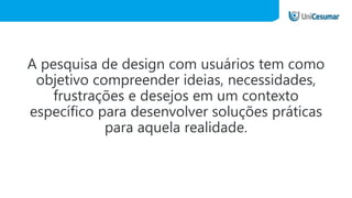 A pesquisa de design com usuários tem como
objetivo compreender ideias, necessidades,
frustrações e desejos em um contexto
específico para desenvolver soluções práticas
para aquela realidade.
 