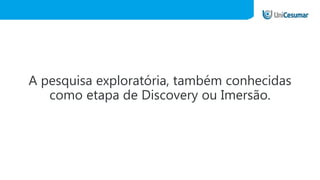 A pesquisa exploratória, também conhecidas
como etapa de Discovery ou Imersão.
 