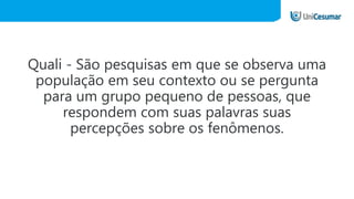 Quali - São pesquisas em que se observa uma
população em seu contexto ou se pergunta
para um grupo pequeno de pessoas, que
respondem com suas palavras suas
percepções sobre os fenômenos.
 