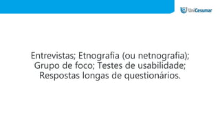 Entrevistas; Etnografia (ou netnografia);
Grupo de foco; Testes de usabilidade;
Respostas longas de questionários.
 