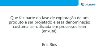 Que faz parte da fase de exploração de um
produto a ser projetado e essa denominação
costuma ser utilizada em processos lean
(enxuta).
Eric Ries
 