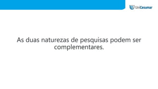 As duas naturezas de pesquisas podem ser
complementares.
 