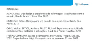 Referências
AGNER, Luiz. Ergodesign e arquitetura da informação: trabalhando com o
usuário. Rio de Janeiro: Senac Rio, 2018.
CARDOSO, Rafael. Design para um mundo complexo. Cosac Naify. São
Paulo: 2012.
CYBIS, Walter; BETIOL, Adriana; FAUST, Richard. Ergonomia e usabilidade:
conhecimentos, métodos e aplicações. 2. ed. São Paulo: Novatec, 2010.
FREEPIK COMPANY. [Banco de Imagens]. Storyset by Freepik. Málaga,
2022. Disponível em: https://storyset.com/. Acesso em: 21 nov. 2022.
 