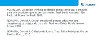 KOLKO, Jon. Do design thinking ao design doing: como usar a empatia
para criar produtos que as pessoas amam. Trad. Sonia Augusto. São
Paulo: M. Books do Brasil, 2018.
NORMAN, Donald A. Design emocional: porque adoramos (ou
detestamos) os objetos do dia a dia. Trad. Ana Deiró. Rio de Janeiro:
Rocco, 2008.
NORMAN, Donald A. O design do futuro. Trad. Talita Rodrigues. Rio de
Janeiro: Rocco, 2010.
 