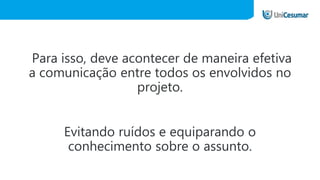 Para isso, deve acontecer de maneira efetiva
a comunicação entre todos os envolvidos no
projeto.
Evitando ruídos e equiparando o
conhecimento sobre o assunto.
 
