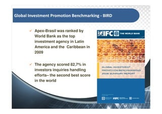 '   /           W                       /Z


        Apex-Brasil was ranked by
        World Bank as the top
        investment agency in Latin
        America and the Caribbean in
        2009


        The agency scored 82,7% in
        investors inquiries handling
        effortsC the second best score
        in the world
 