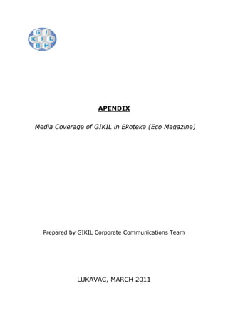 APENDIX


Media Coverage of GIKIL in Ekoteka (Eco Magazine)




  Prepared by GIKIL Corporate Communications Team




             LUKAVAC, MARCH 2011
 