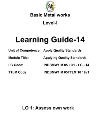 Basic Metal works
Level-I
Learning Guide-14
Unit of Competence: Apply Quality Standards
Module Title: Applying Quality Standards
LG Code: INDBMW1 M 05 LO1 - LG - 14
TTLM Code: INDBMW1 M 05TTLM 10 19v1
LO 1: Assess own work
 