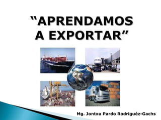 “APRENDAMOS
 A EXPORTAR”




     Mg. Jontxu Pardo Rodriguéz-Gachs
 