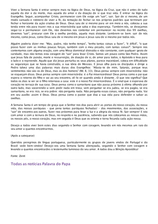 Viver a Semana Santa é entrar sempre mais na lógica de Deus, na lógica da Cruz, que não é antes de tudo
aquela da dor e da morte, mas aquela do amor e da doação de si que traz vida. É entrar na lógica do
Evangelho. Seguir, acompanhar Cristo, permanecer com Ele exige um “sair”, sair. Sair de si mesmo, de um
modo cansado e rotineiro de viver a fé, da tentação de fechar-se nos próprios padrões que terminam por
fechar o horizonte da ação criativa de Deus. Deus saiu de si mesmo para vir em meio a nós, colocou a sua
tenda entre nós para trazer-nos a sua misericórdia que salva e doa esperança. Também nós, se desejamos
segui-Lo e permanecer com Ele, não devemos nos contentar em permanecer no recinto das 99 ovelhas,
devemos “sair”, procurar com Ele a ovelha perdida, aquela mais distante. Lembrem-se bem: sair de nós
mesmo, como Jesus, como Deus saiu de si mesmo em Jesus e Jesus saiu de si mesmo por todos nós.
Alguém poderia dizer-me: “Mas, padre, não tenho tempo”, “tenho tantas coisas a fazer”, “é difícil”, “o que
posso fazer com as minhas poucas forças, também com o meu pecado, com tantas coisas?”. Sempre nos
contentamos com alguma oração, com uma Missa dominical distraída e não constante, com qualquer gesto de
caridade, mas não temos esta coragem de “sair” para levar Cristo. Somos um pouco como São Pedro. Assim
que Jesus fala de paixão, morte e ressurreição, de doação de si, de amor para todos, o Apóstolo o leva para
o lado e o repreende. Aquilo que diz Jesus perturba os seus planos, parece inaceitável, coloca em dificuldade
as seguranças que se havia construído, a sua ideia de Messias. E Jesus olha para os discípulos e dirige a
Pedro talvez uma das palavras mais duras dos Evangelhos: “Afasta-te de mim, Satanás, porque teus
sentimentos não são os de Deus, mas os dos homens” (Mc 8, 33). Deus pensa sempre com misericórdia: não
se esqueçam disso. Deus pensa sempre com misericórdia: é o Pai misericordioso! Deus pensa como o pai que
espera o retorno do filho e vai ao seu encontro, vê-lo vir quando ainda é distante…O que isto significa? Que
todos os dias ia ver se o filho retornava a casa: este é o nosso Pai misericordioso. É o sinal que o esperava de
coração no terraço de sua casa. Deus pensa como o samaritano que não passa próximo à vítima olhando por
outro lado, mas socorrendo-a sem pedir nada em troca; sem perguntar se era judeu, se era pagão, se era
samaritano, se era rico, se era pobre: não pergunta nada. Não pergunta essas coisas, não pergunta nada. Vai
em seu auxílio: assim é Deus. Deus pensa como o pastor que doa a sua vida para defender e salvar as
ovelhas.
A Semana Santa é um tempo de graça que o Senhor nos doa para abrir as portas do nosso coração, da nossa
vida, das nossas paróquias – que pena tantas paróquias fechadas! – dos movimentos, das associações, e
“sair” de encontro aos outros, fazer-nos próximos para levar a luz e a alegria da nossa fé. Sair sempre! E isto
com amor e com a ternura de Deus, no respeito e na paciência, sabendo que nós colocamos as nossas mãos,
os nossos pés, o nosso coração, mas em seguida é Deus que os orienta e torna fecunda cada ação nossa.
Desejo a todos viver bem estes dias seguindo o Senhor com coragem, levando em nós mesmos um raio do
seu amor a quantos encontrarmos.
(Após a catequese)
Queridos peregrinos de língua portuguesa, particularmente os grupos de jovens vindos de Portugal e do
Brasil: sede bem-vindos! Desejo-vos uma Semana Santa abençoada, seguindo o Senhor com coragem e
levando a quantos encontrardes o testemunho luminoso do seu amor. A todos dou a Bênção Apostólica!
Fonte: Zenit
Todas as notícias Palavra do Papa
 