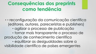 Consequências dos preprints
como tendência
‣ ‣ reconfiguração da comunicação científica
(editores, autores, pareceristas e publishers)
‣ agilizar o processo de publicação
‣ tornar mais transparente o processo de
produção de conhecimento científico
‣ equilibrar as desigualdades sobre a
visibilidade científica de países emergentes
 