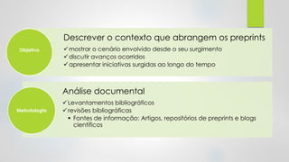 Descrever o contexto que abrangem os preprints
✓mostrar o cenário envolvido desde o seu surgimento
✓discutir avanços ocorridos
✓apresentar iniciativas surgidas ao longo do tempo
Objetivo
Análise documental
✓Levantamentos bibliográficos
✓revisões bibliográficas
▪ Fontes de informação: Artigos, repositórios de preprints e blogs
científicos
Metodologia
 