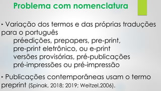 Problema com nomenclatura
‣ Variação dos termos e das próprias traduções
para o português
préedições, prepapers, pre-print,
pre-print eletrônico, ou e-print
versões provisórias, pré-publicações
pré-impressões ou pré-impressão
‣ Publicações contemporâneas usam o termo
preprint (Spinak, 2018; 2019; Weitzel,2006).
 
