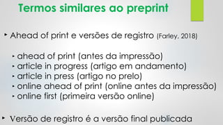 Termos similares ao preprint
‣ Ahead of print e versões de registro (Farley, 2018)
‣ ahead of print (antes da impressão)
‣ article in progress (artigo em andamento)
‣ article in press (artigo no prelo)
‣ online ahead of print (online antes da impressão)
‣ online first (primeira versão online)
‣ Versão de registro é a versão final publicada
 