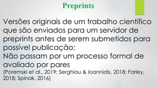 Preprints
Versões originais de um trabalho científico
que são enviados para um servidor de
preprints antes de serem submetidos para
possível publicação;
Não passam por um processo formal de
avaliado por pares
(Poremski et al., 2019; Serghiou & Ioannidis, 2018; Farley,
2018; Spinak, 2016)
 