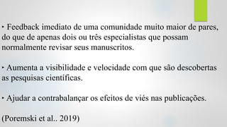 ‣ Feedback imediato de uma comunidade muito maior de pares,
do que de apenas dois ou três especialistas que possam
normalmente revisar seus manuscritos.
‣ Aumenta a visibilidade e velocidade com que são descobertas
as pesquisas científicas.
‣ Ajudar a contrabalançar os efeitos de viés nas publicações.
(Poremski et al.. 2019)
 