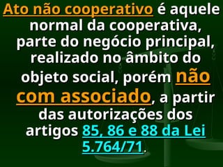 Ato não cooperativo
Ato não cooperativo é aquele
é aquele
normal da cooperativa,
normal da cooperativa,
parte do negócio principal,
parte do negócio principal,
realizado no âmbito do
realizado no âmbito do
objeto social, porém
objeto social, porém não
não
com associado
com associado, a partir
, a partir
das autorizações dos
das autorizações dos
artigos
artigos 85, 86 e 88 da Lei
85, 86 e 88 da Lei
5.764/71
5.764/71.
.
 