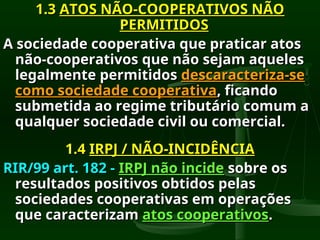 1.3
1.3 ATOS NÃO-COOPERATIVOS NÃO
ATOS NÃO-COOPERATIVOS NÃO
PERMITIDOS
PERMITIDOS
A sociedade cooperativa que praticar atos
A sociedade cooperativa que praticar atos
não-cooperativos que não sejam aqueles
não-cooperativos que não sejam aqueles
legalmente permitidos
legalmente permitidos descaracteriza-se
descaracteriza-se
como sociedade cooperativa
como sociedade cooperativa, ficando
, ficando
submetida ao regime tributário comum a
submetida ao regime tributário comum a
qualquer sociedade civil ou comercial.
qualquer sociedade civil ou comercial.
1.4
1.4 IRPJ / NÃO-INCIDÊNCIA
IRPJ / NÃO-INCIDÊNCIA
RIR/99 art. 182 -
RIR/99 art. 182 - IRPJ não incide
IRPJ não incide sobre os
sobre os
resultados positivos obtidos pelas
resultados positivos obtidos pelas
sociedades cooperativas em operações
sociedades cooperativas em operações
que caracterizam
que caracterizam atos cooperativos
atos cooperativos.
.
 