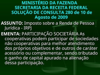 MINISTÉRIO DA FAZENDA
MINISTÉRIO DA FAZENDA
SECRETARIA DA RECEITA FEDERAL
SECRETARIA DA RECEITA FEDERAL
SOLUÇÃO DE CONSULTA 280 de 10 de
SOLUÇÃO DE CONSULTA 280 de 10 de
Agosto de 2009
Agosto de 2009
ASSUNTO:
ASSUNTO: Imposto sobre a Renda de Pessoa
Imposto sobre a Renda de Pessoa
Jurídica - IRPJ
Jurídica - IRPJ
EMENTA:
EMENTA: PARTICIPAÇÃO SOCIETÁRIA As
PARTICIPAÇÃO SOCIETÁRIA As
cooperativas podem participar de sociedades
cooperativas podem participar de sociedades
não cooperativas para melhor atendimento
não cooperativas para melhor atendimento
dos próprios objetivos e de outros de caráter
dos próprios objetivos e de outros de caráter
acessório ou complementar, sendo tributado
acessório ou complementar, sendo tributado
o ganho de capital apurado na alienação
o ganho de capital apurado na alienação
dessa participação.
dessa participação.
 
