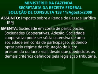MINISTÉRIO DA FAZENDA
MINISTÉRIO DA FAZENDA
SECRETARIA DA RECEITA FEDERAL
SECRETARIA DA RECEITA FEDERAL
SOLUÇÃO DE CONSULTA 138 11/Agosto/2009
SOLUÇÃO DE CONSULTA 138 11/Agosto/2009
ASSUNTO:
ASSUNTO: Imposto sobre a Renda de Pessoa Jurídica
Imposto sobre a Renda de Pessoa Jurídica
- IRPJ
- IRPJ
EMENTA:
EMENTA: Sociedade em conta de participação.
Sociedade em conta de participação.
Sociedades Cooperativas. Adesão. Sociedade
Sociedades Cooperativas. Adesão. Sociedade
cooperativa pode ser sócia ostensiva de uma
cooperativa pode ser sócia ostensiva de uma
sociedade em conta de participação, podendo
sociedade em conta de participação, podendo
optar pelo regime de tributação do lucro
optar pelo regime de tributação do lucro
presumido ou lucro real, desde que obedecidos os
presumido ou lucro real, desde que obedecidos os
demais critérios definidos pela legislação tributária.
demais critérios definidos pela legislação tributária.
 