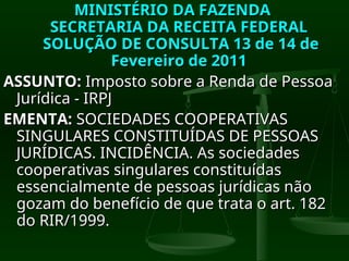 MINISTÉRIO DA FAZENDA
MINISTÉRIO DA FAZENDA
SECRETARIA DA RECEITA FEDERAL
SECRETARIA DA RECEITA FEDERAL
SOLUÇÃO DE CONSULTA 13 de 14 de
SOLUÇÃO DE CONSULTA 13 de 14 de
Fevereiro de 2011
Fevereiro de 2011
ASSUNTO:
ASSUNTO: Imposto sobre a Renda de Pessoa
Imposto sobre a Renda de Pessoa
Jurídica - IRPJ
Jurídica - IRPJ
EMENTA:
EMENTA: SOCIEDADES COOPERATIVAS
SOCIEDADES COOPERATIVAS
SINGULARES CONSTITUÍDAS DE PESSOAS
SINGULARES CONSTITUÍDAS DE PESSOAS
JURÍDICAS. INCIDÊNCIA. As sociedades
JURÍDICAS. INCIDÊNCIA. As sociedades
cooperativas singulares constituídas
cooperativas singulares constituídas
essencialmente de pessoas jurídicas não
essencialmente de pessoas jurídicas não
gozam do benefício de que trata o art. 182
gozam do benefício de que trata o art. 182
do RIR/1999.
do RIR/1999.
 