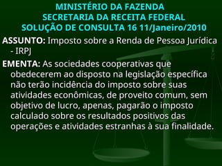 MINISTÉRIO DA FAZENDA
MINISTÉRIO DA FAZENDA
SECRETARIA DA RECEITA FEDERAL
SECRETARIA DA RECEITA FEDERAL
SOLUÇÃO DE CONSULTA 16 11/Janeiro/2010
SOLUÇÃO DE CONSULTA 16 11/Janeiro/2010
ASSUNTO:
ASSUNTO: Imposto sobre a Renda de Pessoa Jurídica
Imposto sobre a Renda de Pessoa Jurídica
- IRPJ
- IRPJ
EMENTA:
EMENTA: As sociedades cooperativas que
As sociedades cooperativas que
obedecerem ao disposto na legislação específica
obedecerem ao disposto na legislação específica
não terão incidência do imposto sobre suas
não terão incidência do imposto sobre suas
atividades econômicas, de proveito comum, sem
atividades econômicas, de proveito comum, sem
objetivo de lucro, apenas, pagarão o imposto
objetivo de lucro, apenas, pagarão o imposto
calculado sobre os resultados positivos das
calculado sobre os resultados positivos das
operações e atividades estranhas à sua finalidade.
operações e atividades estranhas à sua finalidade.
 
