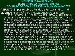 MINISTÉRIO DA FAZENDA
MINISTÉRIO DA FAZENDA
SECRETARIA DA RECEITA FEDERAL
SECRETARIA DA RECEITA FEDERAL
SOLUÇÃO DE CONSULTA 235 de 14 de Maio de 2007
SOLUÇÃO DE CONSULTA 235 de 14 de Maio de 2007
ASSUNTO:
ASSUNTO: Imposto sobre a Renda de Pessoa Jurídica – IRPJ
Imposto sobre a Renda de Pessoa Jurídica – IRPJ
EMENTA:
EMENTA: PRESTAÇÃO POR ASSOCIADOS DE SERVIÇOS
PRESTAÇÃO POR ASSOCIADOS DE SERVIÇOS
OFERECIDOS POR COOPERATIVA. REFORMA A SOLUÇAO DE
OFERECIDOS POR COOPERATIVA. REFORMA A SOLUÇAO DE
CONSULTA SRRF/8ª RF/DISIT Nº 193, DE 30 DE AGOSTO DE
CONSULTA SRRF/8ª RF/DISIT Nº 193, DE 30 DE AGOSTO DE
2000. As importâncias decorrentes da prestação a terceiros
2000. As importâncias decorrentes da prestação a terceiros
de serviços oferecidos por cooperativa, os quais resultem
de serviços oferecidos por cooperativa, os quais resultem
do esforço comum dos seus associados, não se sujeitam à
do esforço comum dos seus associados, não se sujeitam à
incidência de Imposto sobre a Renda de Pessoa Jurídica
incidência de Imposto sobre a Renda de Pessoa Jurídica
(IRPJ), cabendo destacar que tais importâncias, quando
(IRPJ), cabendo destacar que tais importâncias, quando
pagas ou creditadas por pessoas jurídicas a cooperativas de
pagas ou creditadas por pessoas jurídicas a cooperativas de
trabalho, associações de profissionais ou assemelhadas,
trabalho, associações de profissionais ou assemelhadas,
relativas a serviços pessoais que lhes forem prestados por
relativas a serviços pessoais que lhes forem prestados por
associados destas ou colocados à disposição, estão sujeitas
associados destas ou colocados à disposição, estão sujeitas
à incidência do imposto de renda na fonte, à alíquota de um
à incidência do imposto de renda na fonte, à alíquota de um
e meio por cento, conforme previsto no art. 45 da Lei nº
e meio por cento, conforme previsto no art. 45 da Lei nº
8.541, de 23 de dezembro de 1992, com a redação dada
8.541, de 23 de dezembro de 1992, com a redação dada
pelo art. 64 da Lei nº 8.981, de 20 de janeiro de 1995.
pelo art. 64 da Lei nº 8.981, de 20 de janeiro de 1995.
 