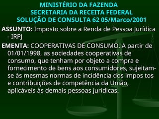 MINISTÉRIO DA FAZENDA
MINISTÉRIO DA FAZENDA
SECRETARIA DA RECEITA FEDERAL
SECRETARIA DA RECEITA FEDERAL
SOLUÇÃO DE CONSULTA 62 05/Marco/2001
SOLUÇÃO DE CONSULTA 62 05/Marco/2001
ASSUNTO:
ASSUNTO: Imposto sobre a Renda de Pessoa Jurídica
Imposto sobre a Renda de Pessoa Jurídica
- IRPJ
- IRPJ
EMENTA:
EMENTA: COOPERATIVAS DE CONSUMO. A partir de
COOPERATIVAS DE CONSUMO. A partir de
01/01/1998, as sociedades cooperativas de
01/01/1998, as sociedades cooperativas de
consumo, que tenham por objeto a compra e
consumo, que tenham por objeto a compra e
fornecimento de bens aos consumidores, sujeitam-
fornecimento de bens aos consumidores, sujeitam-
se às mesmas normas de incidência dos impos tos
se às mesmas normas de incidência dos impos tos
e contribuições de competência da União,
e contribuições de competência da União,
aplicáveis às demais pessoas jurídicas.
aplicáveis às demais pessoas jurídicas.
 