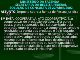 MINISTÉRIO DA FAZENDA
MINISTÉRIO DA FAZENDA
SECRETARIA DA RECEITA FEDERAL
SECRETARIA DA RECEITA FEDERAL
SOLUÇÃO DE CONSULTA 76 22/Abril/2002
SOLUÇÃO DE CONSULTA 76 22/Abril/2002
ASSUNTO:
ASSUNTO: Imposto sobre a Renda de Pessoa Jurídica
Imposto sobre a Renda de Pessoa Jurídica
- IRPJ
- IRPJ
EMENTA:
EMENTA: COOPERATIVA. ATO COOPERATIVO. Nas
COOPERATIVA. ATO COOPERATIVO. Nas
cooperativas de produção agropecuária ou de
cooperativas de produção agropecuária ou de
pesca, o ato cooperativo fica caracterizado pela
pesca, o ato cooperativo fica caracterizado pela
operação entre o produtor e a cooperativa, sendo o
operação entre o produtor e a cooperativa, sendo o
resultado da venda dos produtos n ão tributado,
resultado da venda dos produtos n ão tributado,
independentemente de quem os comprar. Quando
independentemente de quem os comprar. Quando
a cooperativa adquire produtos de não associados,
a cooperativa adquire produtos de não associados,
mesmo que para completar lotes destinados ao
mesmo que para completar lotes destinados ao
cumprimento de contratos ou suprir capacidade
cumprimento de contratos ou suprir capacidade
ociosa de suas instalações, o ato não é cooperativo
ociosa de suas instalações, o ato não é cooperativo
e o resultado positivo é tributável.
e o resultado positivo é tributável.
 