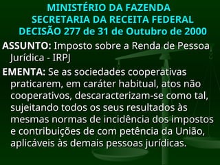 MINISTÉRIO DA FAZENDA
MINISTÉRIO DA FAZENDA
SECRETARIA DA RECEITA FEDERAL
SECRETARIA DA RECEITA FEDERAL
DECISÃO 277 de 31 de Outubro de 2000
DECISÃO 277 de 31 de Outubro de 2000
ASSUNTO:
ASSUNTO: Imposto sobre a Renda de Pessoa
Imposto sobre a Renda de Pessoa
Jurídica - IRPJ
Jurídica - IRPJ
EMENTA:
EMENTA: Se as sociedades cooperativas
Se as sociedades cooperativas
praticarem, em caráter habitual, atos não
praticarem, em caráter habitual, atos não
cooperativos, descaracterizam-se como tal,
cooperativos, descaracterizam-se como tal,
sujeitando todos os seus resultados às
sujeitando todos os seus resultados às
mesmas normas de incidência dos impostos
mesmas normas de incidência dos impostos
e contribuições de com petência da União,
e contribuições de com petência da União,
aplicáveis às demais pessoas jurídicas.
aplicáveis às demais pessoas jurídicas.
 