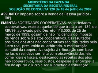 MINISTÉRIO DA FAZENDA
MINISTÉRIO DA FAZENDA
SECRETARIA DA RECEITA FEDERAL
SECRETARIA DA RECEITA FEDERAL
SOLUÇÃO DE CONSULTA 120 de 18 de Julho de 2002
SOLUÇÃO DE CONSULTA 120 de 18 de Julho de 2002
ASSUNTO:
ASSUNTO: Imposto sobre a Renda de Pessoa Jurídica -
Imposto sobre a Renda de Pessoa Jurídica -
IRPJ
IRPJ
EMENTA:
EMENTA: SOCIEDADES COOPERATIVAS. As sociedades
SOCIEDADES COOPERATIVAS. As sociedades
cooperativas, exceto aquelas de que trata o art. 184, do
cooperativas, exceto aquelas de que trata o art. 184, do
RIR/99, aprovado pelo Decreto nº 3.000, de 26 de
RIR/99, aprovado pelo Decreto nº 3.000, de 26 de
março de 1999, gozam de não incidência do imposto
março de 1999, gozam de não incidência do imposto
de renda sobre o s atos cooperativos. Os resultados
de renda sobre o s atos cooperativos. Os resultados
positivos dos atos não cooperativos são tributados pelo
positivos dos atos não cooperativos são tributados pelo
lucro real, presumido ou arbitrado. A escrituração
lucro real, presumido ou arbitrado. A escrituração
contábil da cooperativa sujeita à tributação com base
contábil da cooperativa sujeita à tributação com base
no lucro real deve ser feita com observância das leis
no lucro real deve ser feita com observância das leis
come rciais e fiscais, destacando as receitas dos atos
come rciais e fiscais, destacando as receitas dos atos
não cooperativos, seus custos, despesas e encargos, a
não cooperativos, seus custos, despesas e encargos, a
fim de apurar o lucro a ser submetido à tributação
fim de apurar o lucro a ser submetido à tributação.
.
 