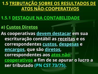 1.5
1.5 TRIBUTAÇÃO SOBRE OS RESULTADOS DE
TRIBUTAÇÃO SOBRE OS RESULTADOS DE
ATOS NÃO-COOPERATIVOS
ATOS NÃO-COOPERATIVOS
1.5.1
1.5.1 DESTAQUE NA CONTABILIDADE
DESTAQUE NA CONTABILIDADE
a)
a) Custos Diretos
Custos Diretos
As cooperativas
As cooperativas devem destacar
devem destacar em sua
em sua
escrituração contábil as
escrituração contábil as receitas
receitas e os
e os
correspondentes
correspondentes custos
custos,
, despesas
despesas e
e
encargos
encargos, que são
, que são diretos
diretos,
,
correspondentes aos
correspondentes aos atos não-
atos não-
cooperativos
cooperativos a fim de se apurar o lucro a
a fim de se apurar o lucro a
ser tributado
ser tributado (PN CST 73/75).
(PN CST 73/75).
 