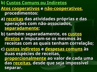b)
b) Custos Comuns ou Indiretos
Custos Comuns ou Indiretos
Atos cooperativos
Atos cooperativos e
e não-cooperativos
não-cooperativos,
,
procedimentos:
procedimentos:
a)
a) receitas
receitas das atividades próprias e das
das atividades próprias e das
operações com não-associados,
operações com não-associados,
separadamente
separadamente;
;
b) também separadamente, os
b) também separadamente, os custos
custos
diretos
diretos e imputam-se os mesmos às
e imputam-se os mesmos às
receitas com as quais tenham correlação;
receitas com as quais tenham correlação;
c)
c) custos indiretos
custos indiretos e
e despesas comuns
despesas comuns às
às
duas espécies de receitas,
duas espécies de receitas,
proporcionalmente
proporcionalmente ao valor de cada uma
ao valor de cada uma
das
das receitas
receitas, desde que seja impossível
, desde que seja impossível
separar.
separar.
 