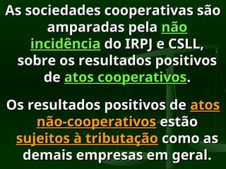 As sociedades cooperativas são
As sociedades cooperativas são
amparadas pela
amparadas pela não
não
incidência
incidência do IRPJ e CSLL,
do IRPJ e CSLL,
sobre os resultados positivos
sobre os resultados positivos
de
de atos cooperativos
atos cooperativos.
.
Os resultados positivos de
Os resultados positivos de atos
atos
não-cooperativos
não-cooperativos estão
estão
sujeitos à tributação
sujeitos à tributação como as
como as
demais empresas em geral.
demais empresas em geral.
 