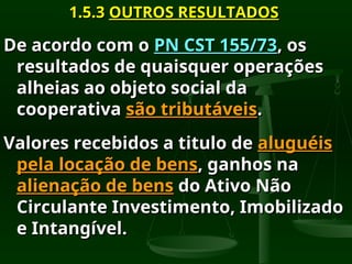 1.5.3
1.5.3 OUTROS RESULTADOS
OUTROS RESULTADOS
De acordo com o
De acordo com o PN CST 155/73
PN CST 155/73, os
, os
resultados de quaisquer operações
resultados de quaisquer operações
alheias ao objeto social da
alheias ao objeto social da
cooperativa
cooperativa são tributáveis
são tributáveis.
.
Valores recebidos a titulo de
Valores recebidos a titulo de aluguéis
aluguéis
pela locação de bens
pela locação de bens, ganhos na
, ganhos na
alienação de bens
alienação de bens do Ativo Não
do Ativo Não
Circulante Investimento, Imobilizado
Circulante Investimento, Imobilizado
e Intangível.
e Intangível.
 