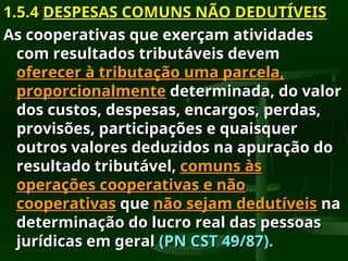 1.5.4
1.5.4 DESPESAS COMUNS NÃO DEDUTÍVEIS
DESPESAS COMUNS NÃO DEDUTÍVEIS
As cooperativas que exerçam atividades
As cooperativas que exerçam atividades
com resultados tributáveis devem
com resultados tributáveis devem
oferecer à tributação uma parcela,
oferecer à tributação uma parcela,
proporcionalmente
proporcionalmente determinada, do valor
determinada, do valor
dos custos, despesas, encargos, perdas,
dos custos, despesas, encargos, perdas,
provisões, participações e quaisquer
provisões, participações e quaisquer
outros valores deduzidos na apuração do
outros valores deduzidos na apuração do
resultado tributável,
resultado tributável, comuns às
comuns às
operações cooperativas e não
operações cooperativas e não
cooperativas
cooperativas que
que não sejam dedutíveis
não sejam dedutíveis na
na
determinação do lucro real das pessoas
determinação do lucro real das pessoas
jurídicas em geral
jurídicas em geral (PN CST 49/87).
(PN CST 49/87).
 